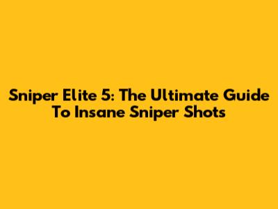 Sniper Elite 5: The Ultimate Guide To Insane Sniper Shots