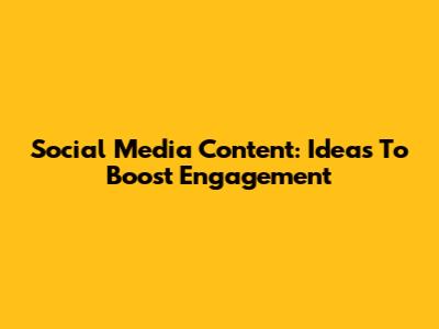 Social Media Content: Ideas To Boost Engagement