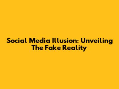 Social Media Illusion: Unveiling The Fake Reality