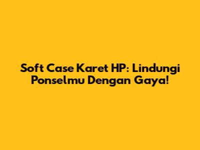 Soft Case Karet HP: Lindungi Ponselmu Dengan Gaya!