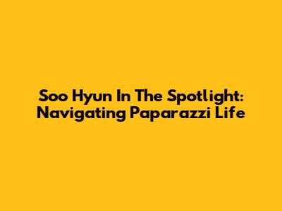 Soo Hyun In The Spotlight: Navigating Paparazzi Life