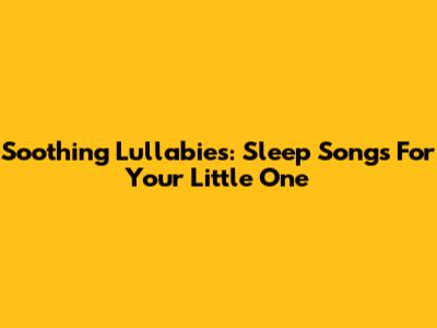 Soothing Lullabies: Sleep Songs For Your Little One
