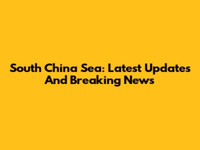 South China Sea: Latest Updates And Breaking News