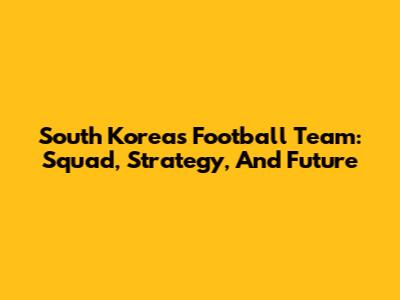 South Korea's Football Team: Squad, Strategy, And Future