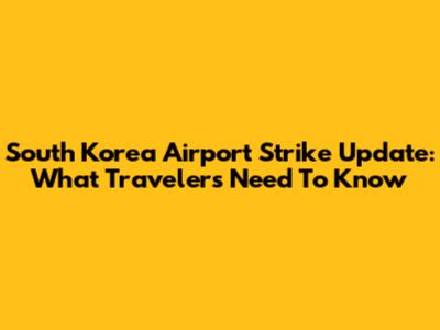 South Korea Airport Strike Update: What Travelers Need To Know