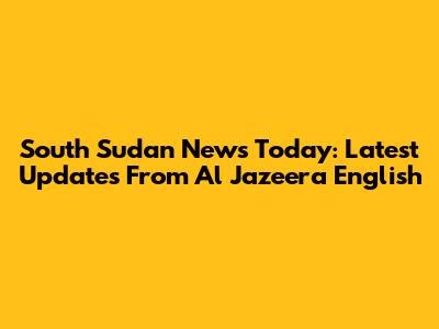 South Sudan News Today: Latest Updates From Al Jazeera English