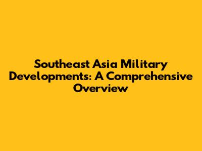 Southeast Asia Military Developments: A Comprehensive Overview