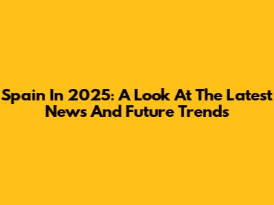 Spain In 2025: A Look At The Latest News And Future Trends