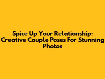 Spice Up Your Relationship: Creative Couple Poses For Stunning Photos