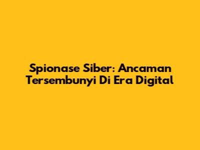 Spionase Siber: Ancaman Tersembunyi Di Era Digital