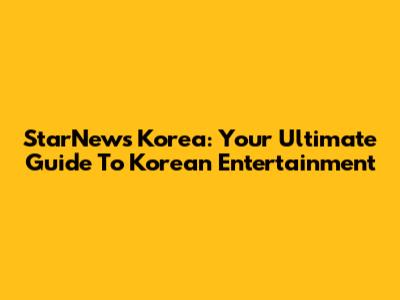 StarNews Korea: Your Ultimate Guide To Korean Entertainment