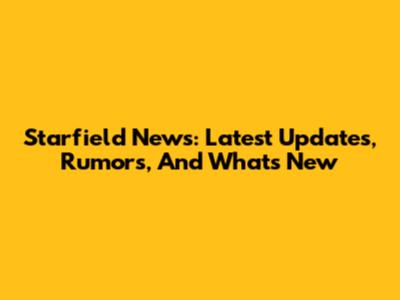 Starfield News: Latest Updates, Rumors, And What's New
