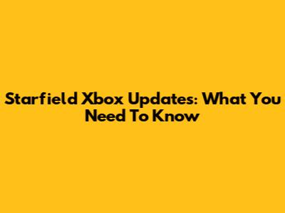 Starfield Xbox Updates: What You Need To Know