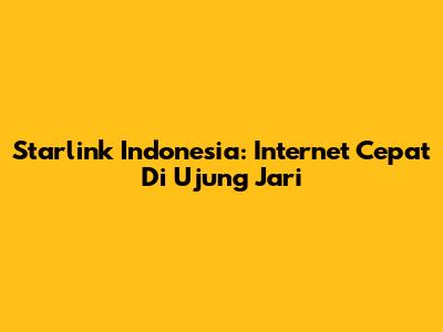 Starlink Indonesia: Internet Cepat Di Ujung Jari