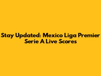 Stay Updated: Mexico Liga Premier Serie A Live Scores