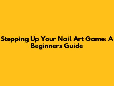 Stepping Up Your Nail Art Game: A Beginner's Guide