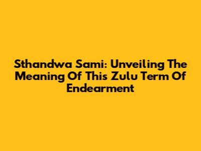 Sthandwa Sami: Unveiling The Meaning Of This Zulu Term Of Endearment