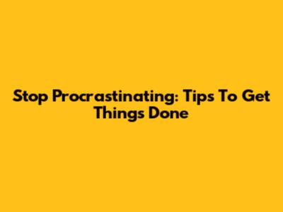 Stop Procrastinating: Tips To Get Things Done