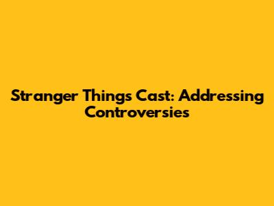 Stranger Things Cast: Addressing Controversies