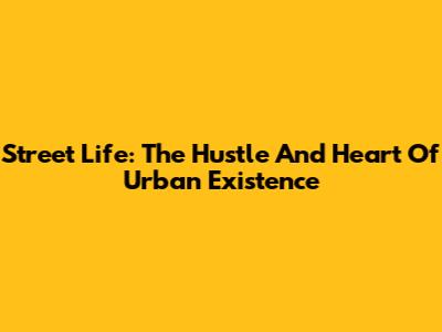 Street Life: The Hustle And Heart Of Urban Existence