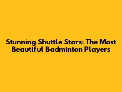 Stunning Shuttle Stars: The Most Beautiful Badminton Players