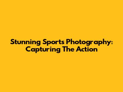 Stunning Sports Photography: Capturing The Action