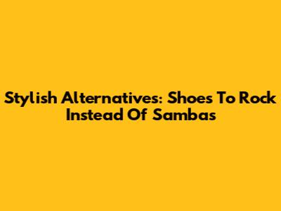 Stylish Alternatives: Shoes To Rock Instead Of Sambas