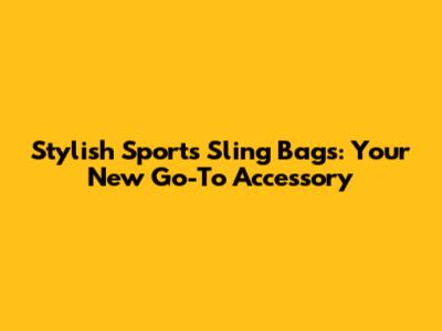 Stylish Sports Sling Bags: Your New Go-To Accessory