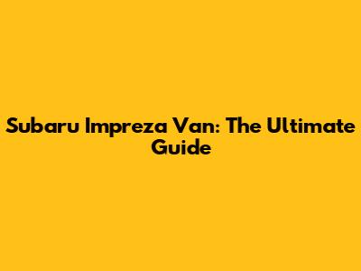 Subaru Impreza Van: The Ultimate Guide