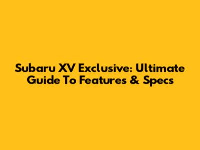 Subaru XV Exclusive: Ultimate Guide To Features & Specs