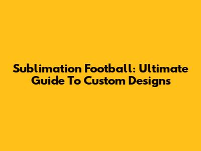Sublimation Football: Ultimate Guide To Custom Designs