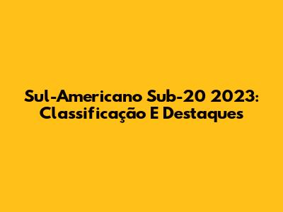 Sul-Americano Sub-20 2023: Classificação E Destaques