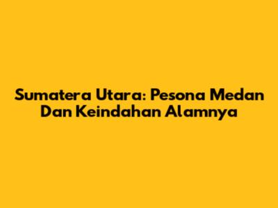 Sumatera Utara: Pesona Medan Dan Keindahan Alamnya