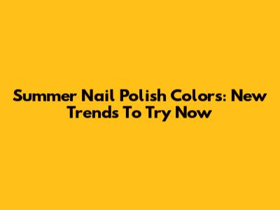 Summer Nail Polish Colors: New Trends To Try Now