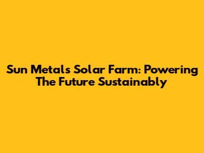 Sun Metals Solar Farm: Powering The Future Sustainably