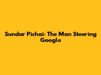 Sundar Pichai: The Man Steering Google