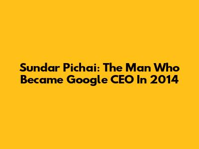 Sundar Pichai: The Man Who Became Google CEO In 2014