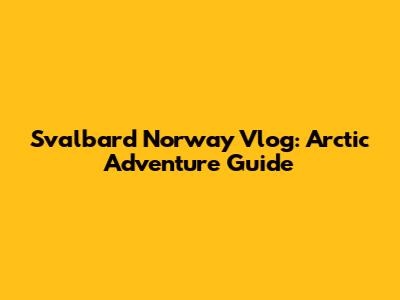 Svalbard Norway Vlog: Arctic Adventure Guide