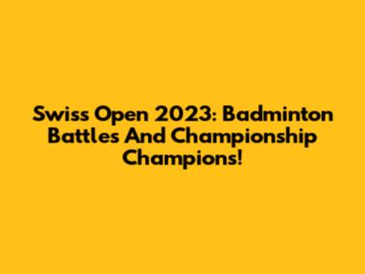Swiss Open 2023: Badminton Battles And Championship Champions!