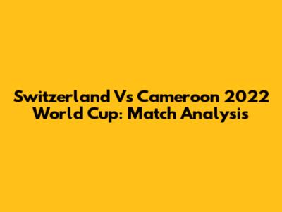 Switzerland Vs Cameroon 2022 World Cup: Match Analysis