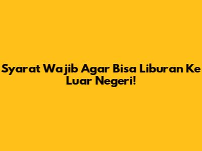 Syarat Wajib Agar Bisa Liburan Ke Luar Negeri!