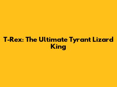 T-Rex: The Ultimate Tyrant Lizard King
