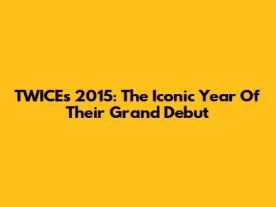 TWICE's 2015: The Iconic Year Of Their Grand Debut