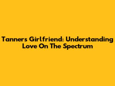 Tanner's Girlfriend: Understanding Love On The Spectrum