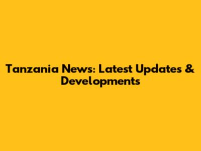 Tanzania News: Latest Updates & Developments