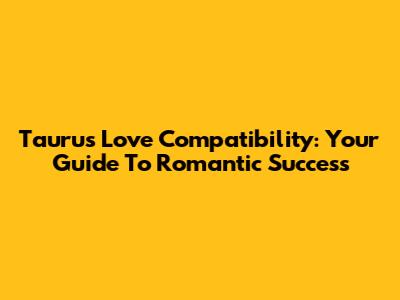 Taurus Love Compatibility: Your Guide To Romantic Success