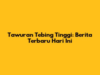 Tawuran Tebing Tinggi: Berita Terbaru Hari Ini