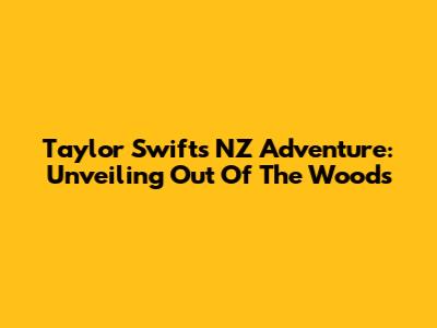 Taylor Swift's NZ Adventure: Unveiling 'Out Of The Woods'