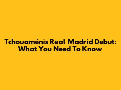 Tchouaméni's Real Madrid Debut: What You Need To Know
