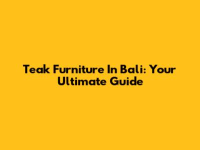 Teak Furniture In Bali: Your Ultimate Guide